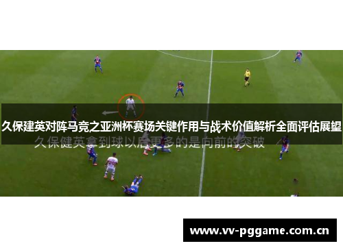 久保建英对阵马竞之亚洲杯赛场关键作用与战术价值解析全面评估展望