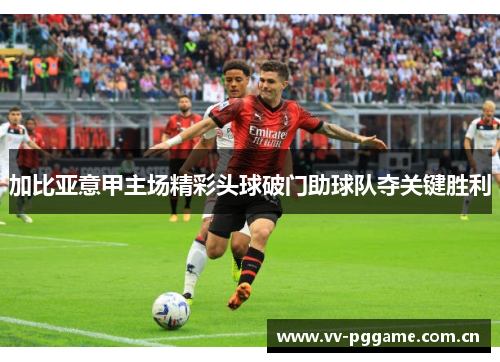 加比亚意甲主场精彩头球破门助球队夺关键胜利 加比亚意甲主场精彩头球破门助球队夺关键胜利