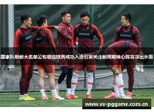 国家队最新大名单公布哪些球员成功入选引发关注新周期核心阵容浮出水面 国家队最新大名单公布哪些球员成功入选引发关注新周期核心阵容浮出水面